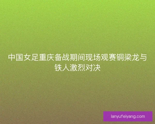 中国女足重庆备战期间现场观赛铜梁龙与铁人激烈对决