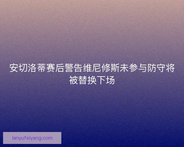 安切洛蒂赛后警告维尼修斯未参与防守将被替换下场