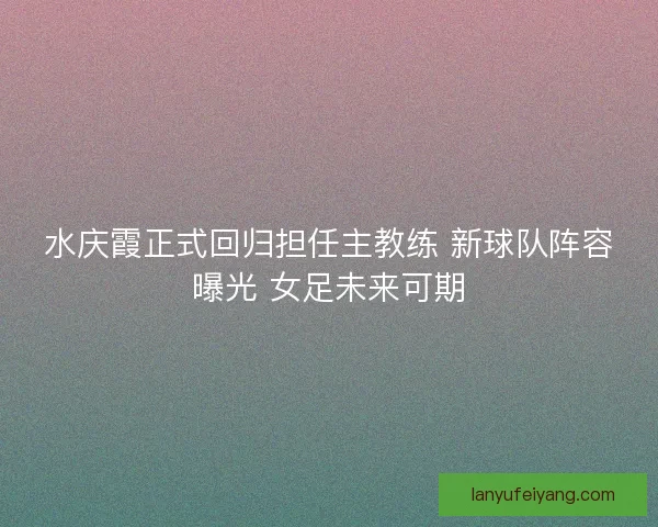 水庆霞正式回归担任主教练 新球队阵容曝光 女足未来可期