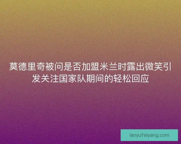莫德里奇被问是否加盟米兰时露出微笑引发关注国家队期间的轻松回应
