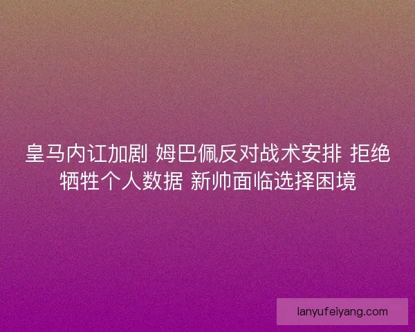 皇马内讧加剧 姆巴佩反对战术安排 拒绝牺牲个人数据 新帅面临选择困境