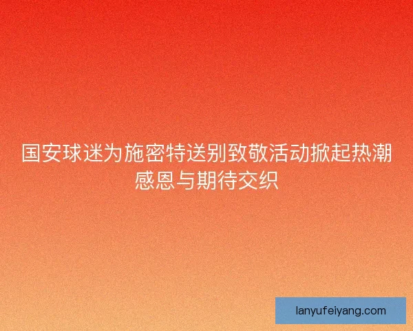 国安球迷为施密特送别致敬活动掀起热潮感恩与期待交织