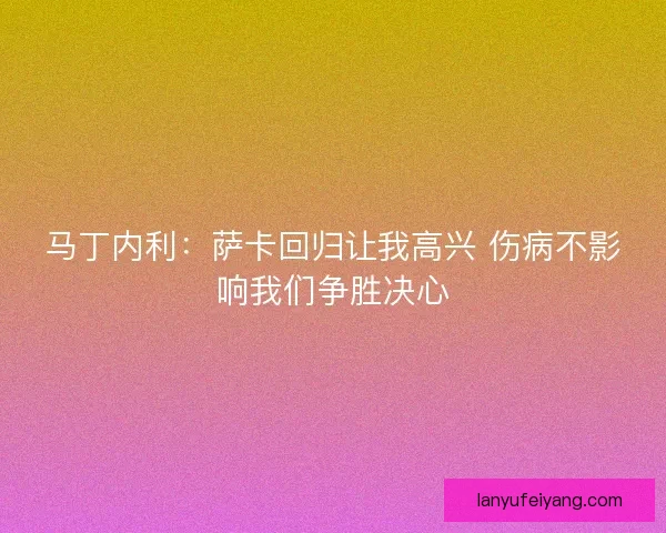 马丁内利:萨卡回归让我高兴 伤病不影响我们争胜决心 马丁内利:萨卡回归让我高兴 伤病不影响我们争胜决心