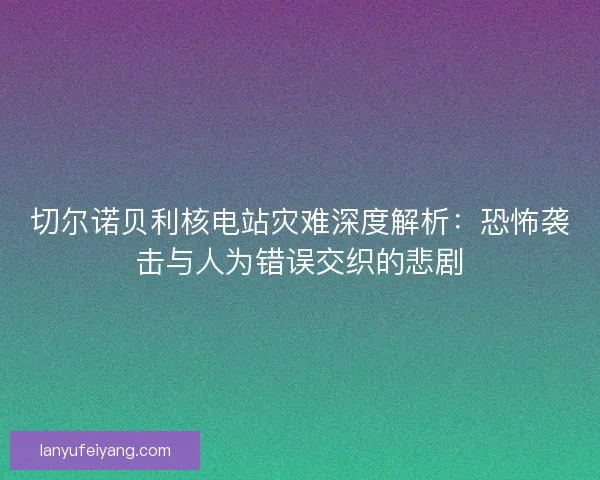 切尔诺贝利核电站灾难深度解析:恐怖袭击与人为错误交织的悲剧 切尔诺贝利核电站灾难深度解析:恐怖袭击与人为错误交织的悲剧