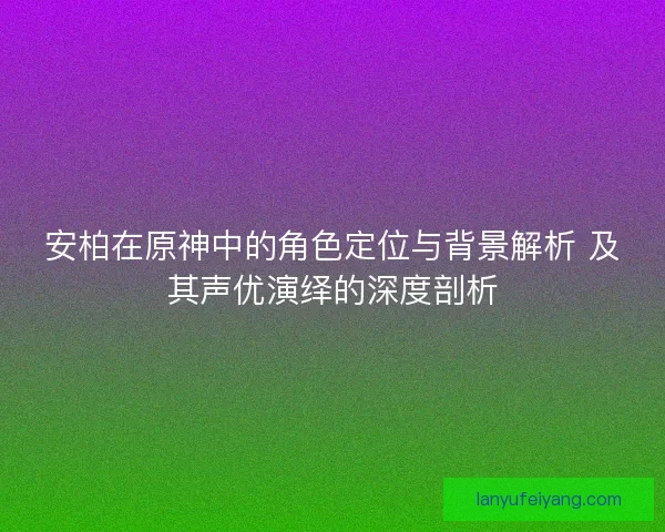 安柏在原神中的角色定位与背景解析 及其声优演绎的深度剖析