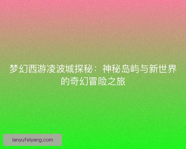 梦幻西游凌波城探秘：神秘岛屿与新世界的奇幻冒险之旅