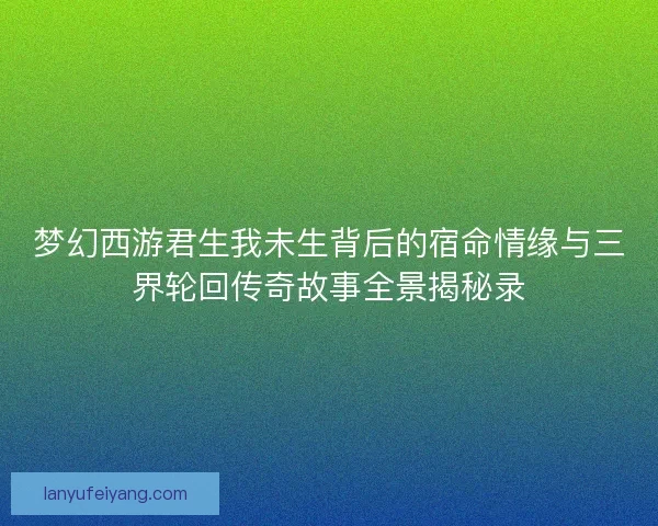 梦幻西游君生我未生背后的宿命情缘与三界轮回传奇故事全景揭秘录