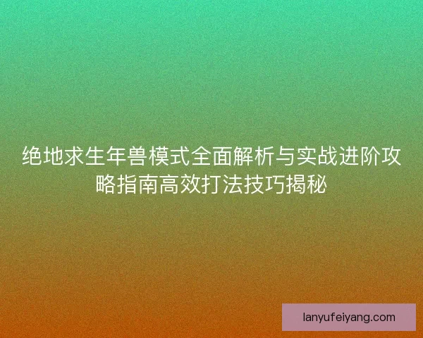 绝地求生年兽模式全面解析与实战进阶攻略指南高效打法技巧揭秘