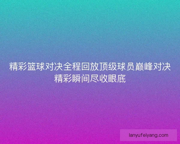 精彩篮球对决全程回放顶级球员巅峰对决精彩瞬间尽收眼底