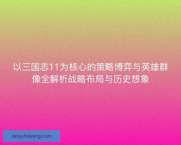 以三国志11为核心的策略博弈与英雄群像全解析战略布局与历史想象