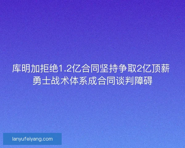 库明加拒绝1.2亿合同坚持争取2亿顶薪 勇士战术体系成合同谈判障碍
