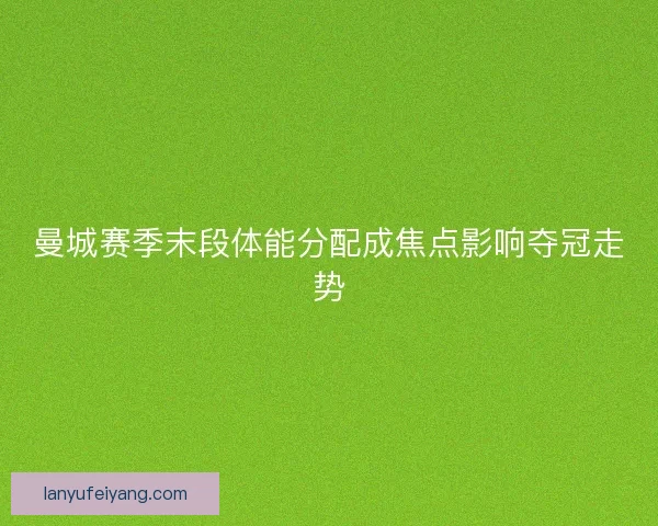 曼城赛季末段体能分配成焦点影响夺冠走势