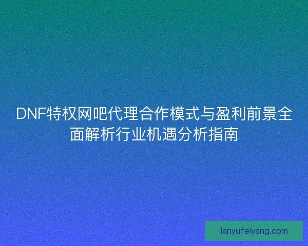 DNF特权网吧代理合作模式与盈利前景全面解析行业机遇分析指南