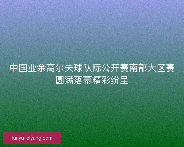 中国业余高尔夫球队际公开赛南部大区赛圆满落幕精彩纷呈