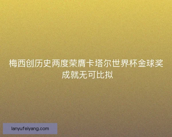 梅西创历史两度荣膺卡塔尔世界杯金球奖 成就无可比拟