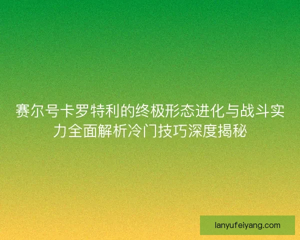 赛尔号卡罗特利的终极形态进化与战斗实力全面解析冷门技巧深度揭秘