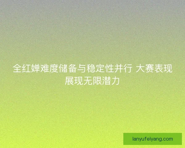 全红婵难度储备与稳定性并行 大赛表现展现无限潜力 全红婵难度储备与稳定性并行 大赛表现展现无限潜力