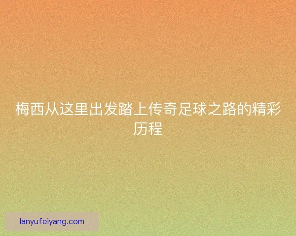 梅西从这里出发踏上传奇足球之路的精彩历程