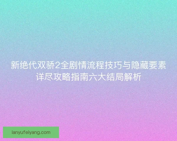 新绝代双骄2全剧情流程技巧与隐藏要素详尽攻略指南六大结局解析 新绝代双骄2全剧情流程技巧与隐藏要素详尽攻略指南六大结局解析