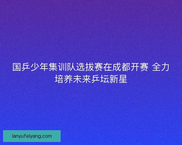 国乒少年集训队选拔赛在成都开赛 全力培养未来乒坛新星 国乒少年集训队选拔赛在成都开赛 全力培养未来乒坛新星