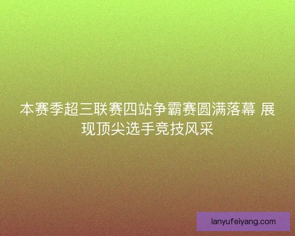 本赛季超三联赛四站争霸赛圆满落幕 展现顶尖选手竞技风采 本赛季超三联赛四站争霸赛圆满落幕 展现顶尖选手竞技风采