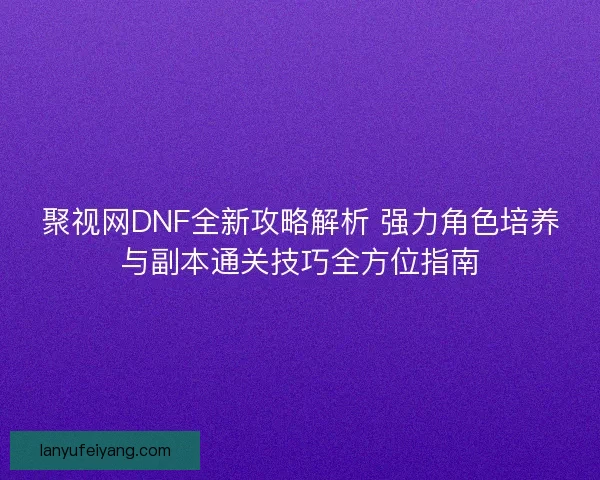 聚视网DNF全新攻略解析 强力角色培养与副本通关技巧全方位指南