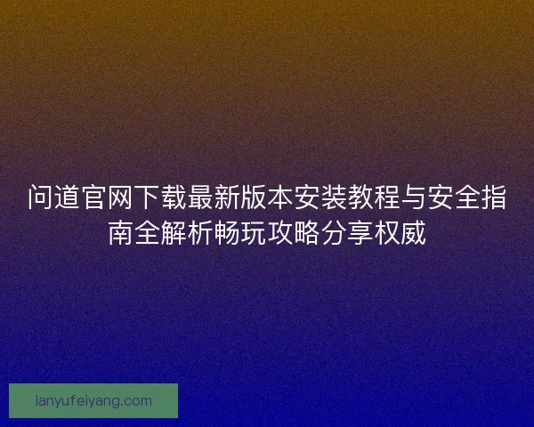 问道官网下载最新版本安装教程与安全指南全解析畅玩攻略分享权威