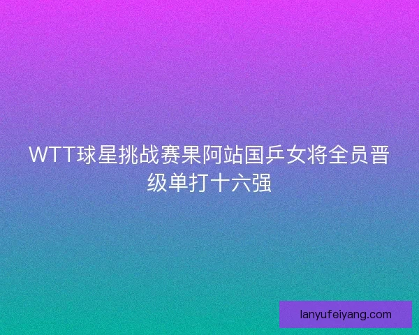 WTT球星挑战赛果阿站国乒女将全员晋级单打十六强 WTT球星挑战赛果阿站国乒女将全员晋级单打十六强