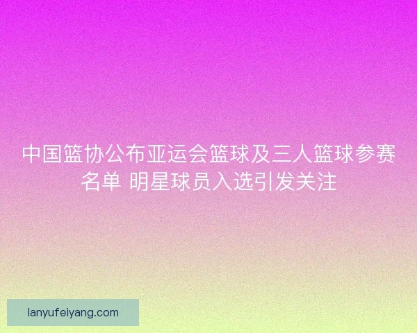 中国篮协公布亚运会篮球及三人篮球参赛名单 明星球员入选引发关注 中国篮协公布亚运会篮球及三人篮球参赛名单 明星球员入选引发关注
