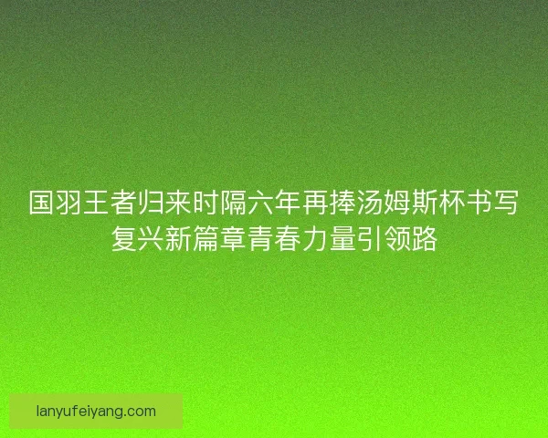 国羽王者归来时隔六年再捧汤姆斯杯书写复兴新篇章青春力量引领路