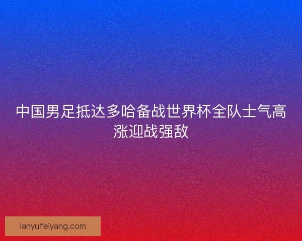 中国男足抵达多哈备战世界杯全队士气高涨迎战强敌 中国男足抵达多哈备战世界杯全队士气高涨迎战强敌