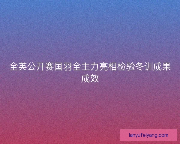 全英公开赛国羽全主力亮相检验冬训成果成效 全英公开赛国羽全主力亮相检验冬训成果成效