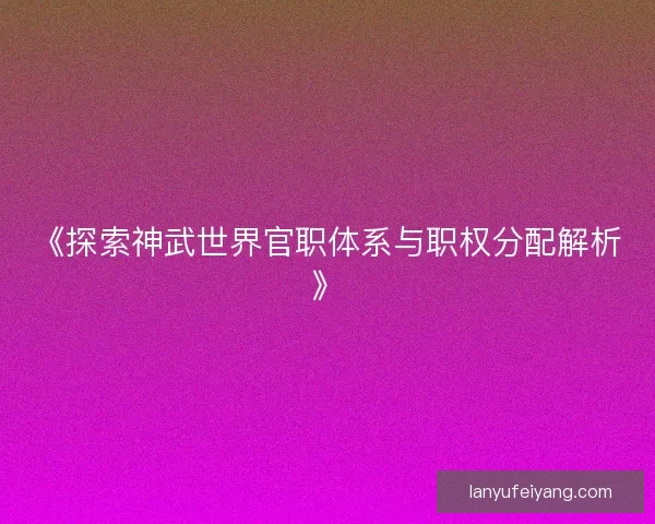 《探索神武世界官职体系与职权分配解析》 《探索神武世界官职体系与职权分配解析》