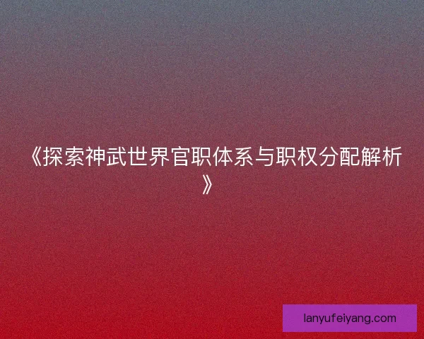 《探索神武世界官职体系与职权分配解析》 《探索神武世界官职体系与职权分配解析》